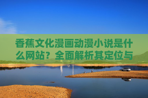 香蕉文化漫画动漫小说是什么网站?全面解析其定位与特色,香蕉文化漫画动漫小说网站,定位与特色全面解析 香蕉文化漫画动漫小说是什么网站?全面解析其定位与特色,香蕉文化漫画动漫小说网站,定位与特色全面解析