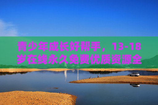 青少年成长好帮手,13-18岁在线永久免费优质资源全攻略,13-18岁青少年在线永久免费优质资源全攻略 青少年成长好帮手,13-18岁在线永久免费优质资源全攻略,13-18岁青少年在线永久免费优质资源全攻略