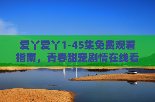 爱丫爱丫1-45集免费观看指南,青春甜宠剧情在线看,解锁心动恋爱密码! 爱丫爱丫1-45集免费观看指南,青春甜宠剧情在线看,解锁心动恋爱密码!