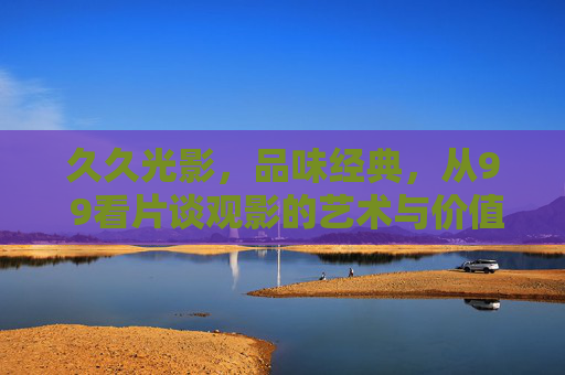久久光影，品味经典，从9 9看片谈观影的艺术与价值，久久光影，品味经典，观影的艺术与价值