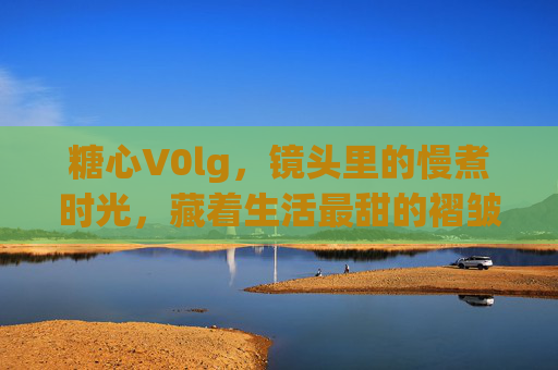 糖心V0lg,镜头里的慢煮时光,藏着生活最甜的褶皱,糖心镜头,慢煮时光里的生活甜褶 糖心V0lg,镜头里的慢煮时光,藏着生活最甜的褶皱,糖心镜头,慢煮时光里的生活甜褶