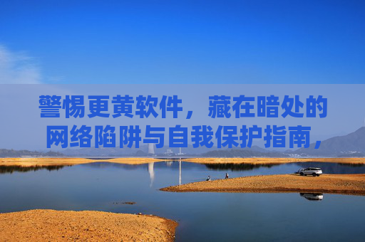 警惕更黄软件,藏在暗处的网络陷阱与自我保护指南,警惕更黄软件,藏在暗处的网络陷阱与自我保护指南 警惕更黄软件,藏在暗处的网络陷阱与自我保护指南,警惕更黄软件,藏在暗处的网络陷阱与自我保护指南