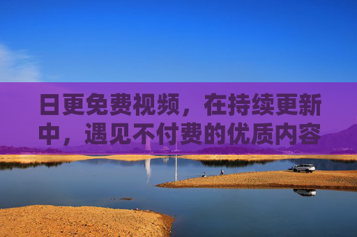 日更免费视频,在持续更新中,遇见不付费的优质内容 日更免费视频,在持续更新中,遇见不付费的优质内容