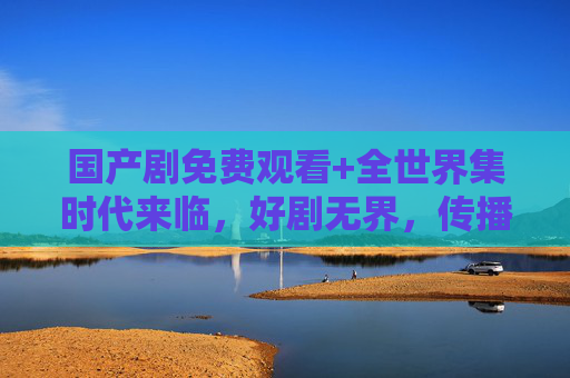 国产剧免费观看+全世界集时代来临,好剧无界,传播无界,国产剧免费全球集时代,好剧无界传播 国产剧免费观看+全世界集时代来临,好剧无界,传播无界,国产剧免费全球集时代,好剧无界传播