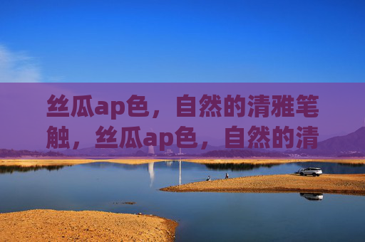 丝瓜ap色,自然的清雅笔触,丝瓜ap色,自然的清雅笔触 丝瓜ap色,自然的清雅笔触,丝瓜ap色,自然的清雅笔触