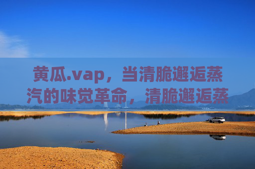 黄瓜.vap,当清脆邂逅蒸汽的味觉革命,清脆邂逅蒸汽,黄瓜的味觉革命 黄瓜.vap,当清脆邂逅蒸汽的味觉革命,清脆邂逅蒸汽,黄瓜的味觉革命