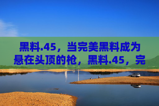 黑料.45,当完美黑料成为悬在头顶的枪,黑料.45,完美黑料,悬顶之枪 黑料.45,当完美黑料成为悬在头顶的枪,黑料.45,完美黑料,悬顶之枪