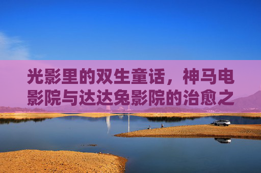 光影里的双生童话,神马电影院与达达兔影院的治愈之旅,光影里的双生童话,神马与达达兔的治愈之旅 光影里的双生童话,神马电影院与达达兔影院的治愈之旅,光影里的双生童话,神马与达达兔的治愈之旅