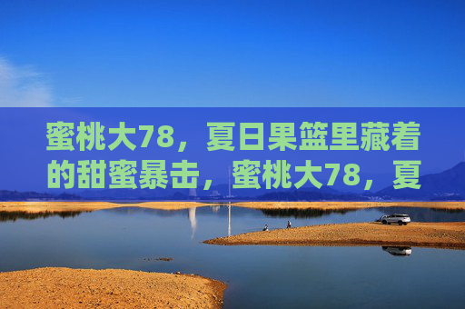 蜜桃大78,夏日果篮里藏着的甜蜜暴击,蜜桃大78,夏日果篮甜蜜暴击 蜜桃大78,夏日果篮里藏着的甜蜜暴击,蜜桃大78,夏日果篮甜蜜暴击
