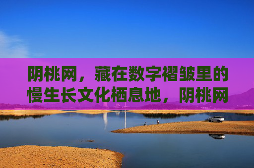 阴桃网,藏在数字褶皱里的慢生长文化栖息地,阴桃网,数字褶皱里的慢生长文化栖息地 阴桃网,藏在数字褶皱里的慢生长文化栖息地,阴桃网,数字褶皱里的慢生长文化栖息地