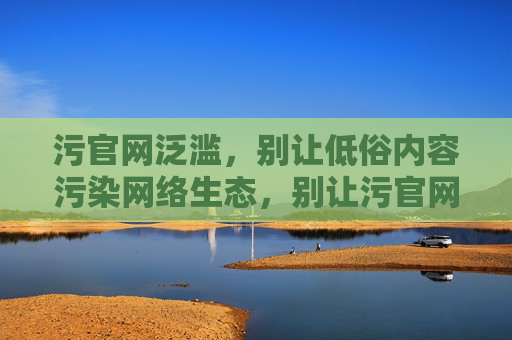 污官网泛滥,别让低俗内容污染网络生态,别让污官网污染网络生态 污官网泛滥,别让低俗内容污染网络生态,别让污官网污染网络生态