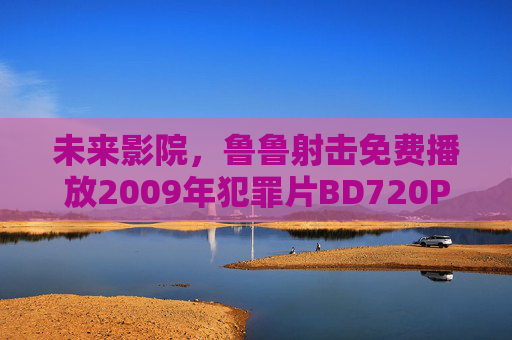 未来影院,鲁鲁射击免费播放2009年犯罪片BD720P版,手机随时畅享经典,未来影院免费播放2009年犯罪片BD720P版 手机畅享经典 未来影院,鲁鲁射击免费播放2009年犯罪片BD720P版,手机随时畅享经典,未来影院免费播放2009年犯罪片BD720P版 手机畅享经典