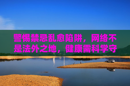 警惕禁忌乱愈陷阱，网络不是法外之地，健康需科学守护，警惕网络禁忌乱愈陷阱，健康守护需科学
