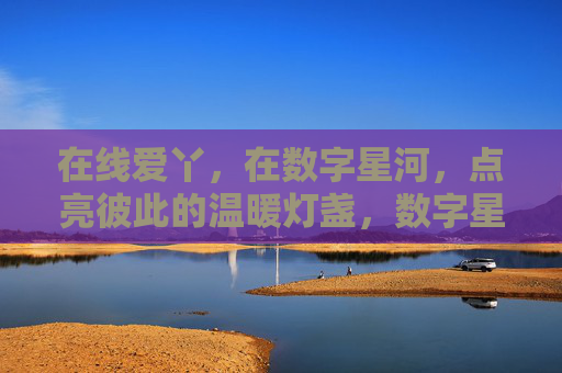 在线爱丫,在数字星河,点亮彼此的温暖灯盏,数字星河,点亮彼此的温暖灯盏 在线爱丫,在数字星河,点亮彼此的温暖灯盏,数字星河,点亮彼此的温暖灯盏