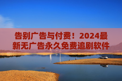 告别广告与付费!2024最新无广告永久免费追剧软件全攻略 告别广告与付费!2024最新无广告永久免费追剧软件全攻略