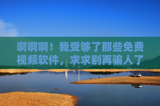 啊啊啊!我受够了那些免费视频软件,求求别再骗人了!受够了免费视频软件的欺骗! 啊啊啊!我受够了那些免费视频软件,求求别再骗人了!受够了免费视频软件的欺骗!