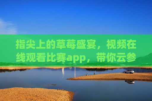 指尖上的草莓盛宴,视频在线观看比赛app,带你云参赛赏甜趣 指尖上的草莓盛宴,视频在线观看比赛app,带你云参赛赏甜趣