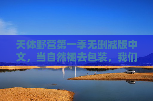 天体野营第一季无删减版中文,当自然褪去包装,我们看见的野营与自由,天体野营,褪去包装,野营即自由 天体野营第一季无删减版中文,当自然褪去包装,我们看见的野营与自由,天体野营,褪去包装,野营即自由