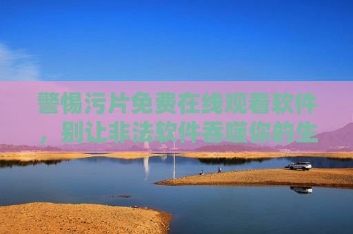警惕污片免费在线观看软件,别让非法软件吞噬你的生活,警惕污片免费软件,别让非法陷阱吞噬生活 警惕污片免费在线观看软件,别让非法软件吞噬你的生活,警惕污片免费软件,别让非法陷阱吞噬生活