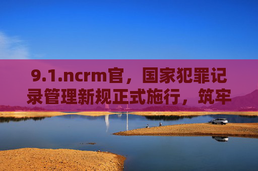 9.1.ncrm官,国家犯罪记录管理新规正式施行,筑牢社会治理法治基石,国家犯罪记录管理新规正式施行 筑牢社会治理法治基石 9.1.ncrm官,国家犯罪记录管理新规正式施行,筑牢社会治理法治基石,国家犯罪记录管理新规正式施行 筑牢社会治理法治基石