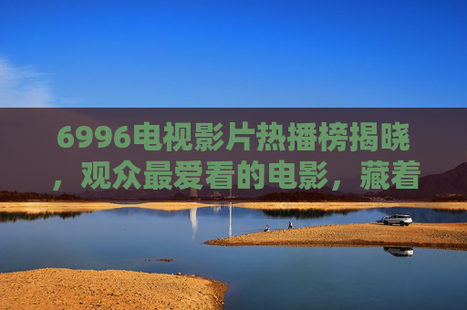 6996电视影片热播榜揭晓，观众最爱看的电影，藏着怎样的情感密码？6996热播榜揭晓，观众最爱电影的情感密码