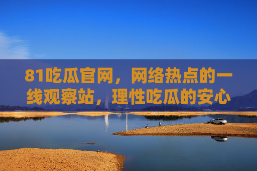 81吃瓜官网，网络热点的一线观察站，理性吃瓜的安心之选，81吃瓜官网，网络热点一线观察站，理性吃瓜安心之选