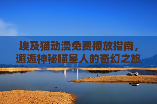 埃及猫动漫免费播放指南,邂逅神秘喵星人的奇幻之旅 埃及猫动漫免费播放指南,邂逅神秘喵星人的奇幻之旅