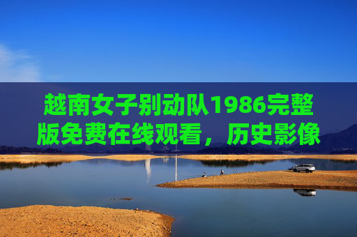 越南女子别动队1986完整版免费在线观看，历史影像中的女性力量与合法观看指南，越南女子别动队1986，历史影像中的女性力量与合法观看指南