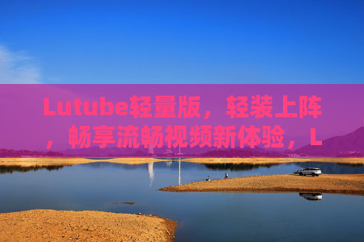 Lutube轻量版,轻装上阵,畅享流畅视频新体验,Lutube轻量版,轻装上阵,畅享流畅视频新体验 Lutube轻量版,轻装上阵,畅享流畅视频新体验,Lutube轻量版,轻装上阵,畅享流畅视频新体验