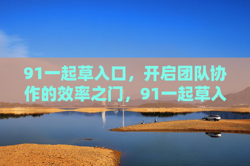 91一起草入口,开启团队协作的效率之门,91一起草入口,开启团队协作效率之门 91一起草入口,开启团队协作的效率之门,91一起草入口,开启团队协作效率之门