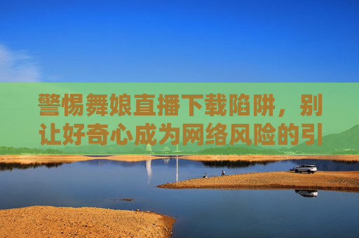 警惕舞娘直播下载陷阱,别让好奇心成为网络风险的引路人,警惕舞娘直播下载陷阱,好奇心莫成网络风险引路 警惕舞娘直播下载陷阱,别让好奇心成为网络风险的引路人,警惕舞娘直播下载陷阱,好奇心莫成网络风险引路