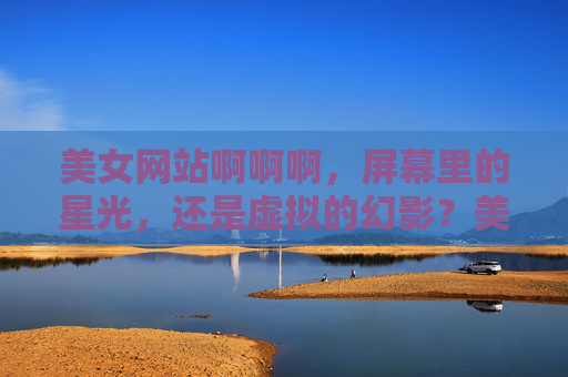 美女网站啊啊啊,屏幕里的星光,还是虚拟的幻影?美女网站,屏幕星光还是虚拟幻影? 美女网站啊啊啊,屏幕里的星光,还是虚拟的幻影?美女网站,屏幕星光还是虚拟幻影?