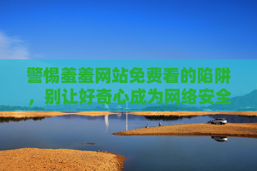 警惕羞羞网站免费看的陷阱,别让好奇心成为网络安全软肋,警惕免费看陷阱,别让好奇心成网络安全软肋 警惕羞羞网站免费看的陷阱,别让好奇心成为网络安全软肋,警惕免费看陷阱,别让好奇心成网络安全软肋