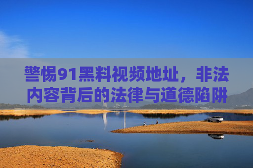 警惕91黑料视频地址,非法内容背后的法律与道德陷阱,警惕91黑料视频地址,非法内容背后的法律与道德陷阱 警惕91黑料视频地址,非法内容背后的法律与道德陷阱,警惕91黑料视频地址,非法内容背后的法律与道德陷阱