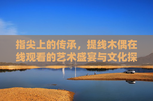 指尖上的传承,提线木偶在线观看的艺术盛宴与文化探秘,指尖传承,提线木偶在线艺术盛宴与文化探秘 指尖上的传承,提线木偶在线观看的艺术盛宴与文化探秘,指尖传承,提线木偶在线艺术盛宴与文化探秘