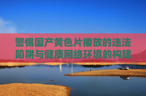 警惕国产黄色片播放的违法陷阱与健康网络环境的构建,警惕国产黄色片违法陷阱,共筑健康网络环境 警惕国产黄色片播放的违法陷阱与健康网络环境的构建,警惕国产黄色片违法陷阱,共筑健康网络环境