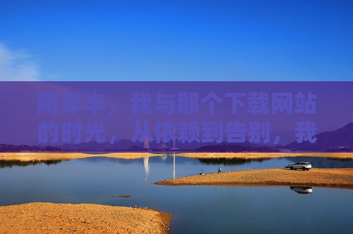 两年半,我与那个下载网站的时光,从依赖到告别,我与下载网站的两年半,从依赖到告别 两年半,我与那个下载网站的时光,从依赖到告别,我与下载网站的两年半,从依赖到告别