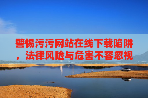 警惕污污网站在线下载陷阱,法律风险与危害不容忽视 警惕污污网站在线下载陷阱,法律风险与危害不容忽视