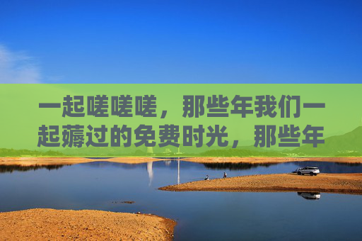 一起嗟嗟嗟，那些年我们一起薅过的免费时光，那些年我们一起薅过的免费时光