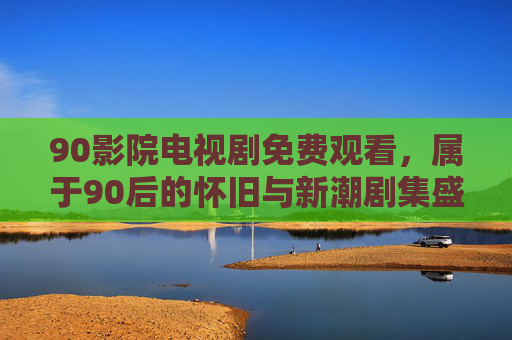 90影院电视剧免费观看，属于90后的怀旧与新潮剧集盛宴，90后怀旧与新潮剧集免费盛宴
