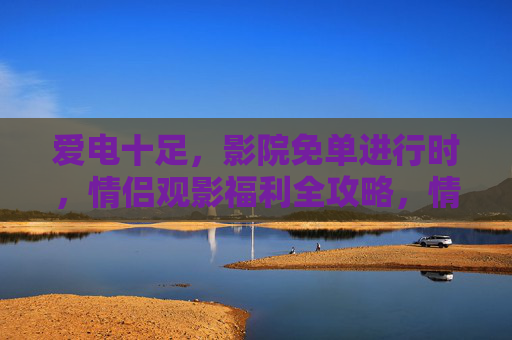 爱电十足，影院免单进行时，情侣观影福利全攻略，情侣观影免单全攻略，爱电十足福利进行时