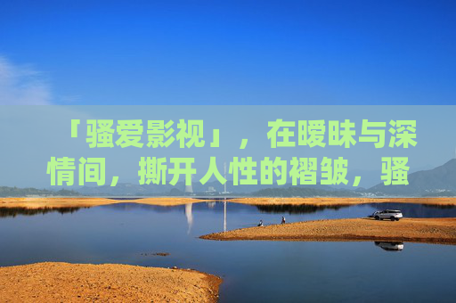 「骚爱影视」，在暧昧与深情间，撕开人性的褶皱，骚爱影视，在暧昧与深情间撕开人性的褶皱