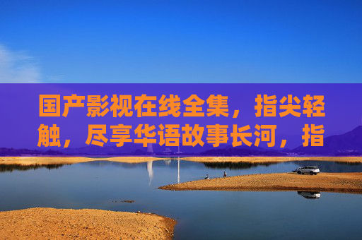 国产影视在线全集,指尖轻触,尽享华语故事长河,指尖轻触,尽览华语影视长河 国产影视在线全集,指尖轻触,尽享华语故事长河,指尖轻触,尽览华语影视长河