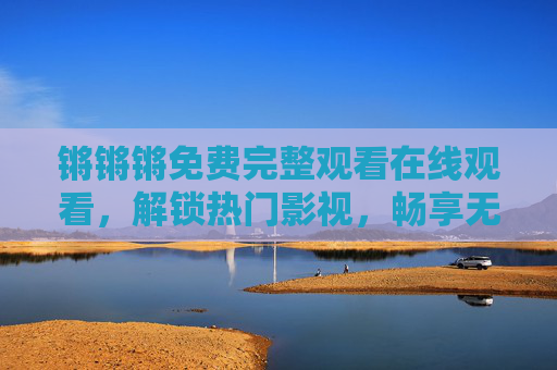 锵锵锵免费完整观看在线观看，解锁热门影视，畅享无剧透盛宴，锵锵锵免费完整观看 畅享无剧透热门影视