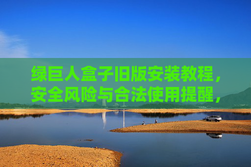 绿巨人盒子旧版安装教程,安全风险与合法使用提醒,绿巨人盒子旧版安装教程,安全风险与合法使用提醒 绿巨人盒子旧版安装教程,安全风险与合法使用提醒,绿巨人盒子旧版安装教程,安全风险与合法使用提醒