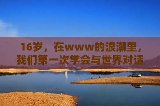 16岁,在www的浪潮里,我们第一次学会与世界对话,16岁,在www浪潮里初与世界对话 16岁,在www的浪潮里,我们第一次学会与世界对话,16岁,在www浪潮里初与世界对话