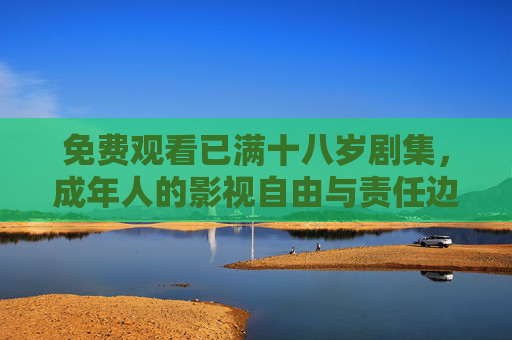 免费观看已满十八岁剧集，成年人的影视自由与责任边界，免费观看十八岁剧集，成年人的影视自由与责任边界