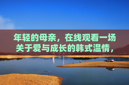 年轻的母亲,在线观看一场关于爱与成长的韩式温情,年轻的母亲,在线观看韩式温情里的爱与成长 年轻的母亲,在线观看一场关于爱与成长的韩式温情,年轻的母亲,在线观看韩式温情里的爱与成长