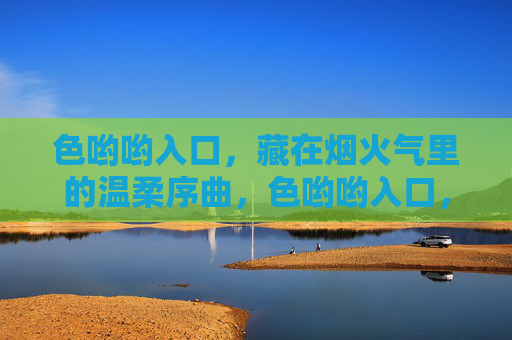 色哟哟入口,藏在烟火气里的温柔序曲,色哟哟入口,烟火气里的温柔序曲 色哟哟入口,藏在烟火气里的温柔序曲,色哟哟入口,烟火气里的温柔序曲
