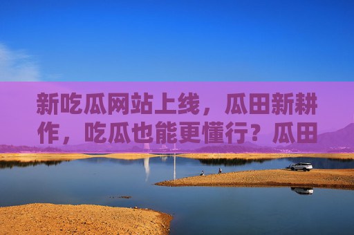新吃瓜网站上线,瓜田新耕作,吃瓜也能更懂行?瓜田新耕作!新吃瓜网站上线,吃瓜也能更懂行 新吃瓜网站上线,瓜田新耕作,吃瓜也能更懂行?瓜田新耕作!新吃瓜网站上线,吃瓜也能更懂行